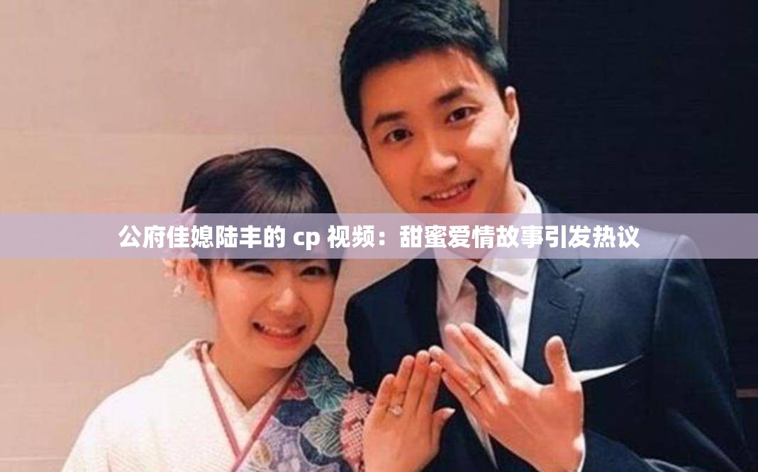 公府佳媳陆丰的 cp 视频：甜蜜爱情故事引发热议