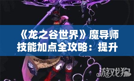 《龙之谷世界》魔导师技能加点全攻略：提升战斗力的关键