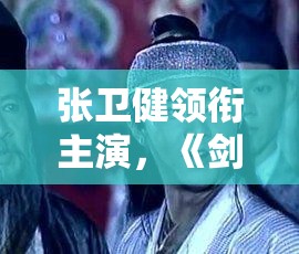 张卫健领衔主演，《剑侠世界：起源》年度版武侠片花絮引发热议